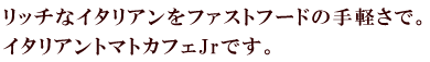 リッチなイタリアンをファストフードの手軽さで。イタリアントマトカフェJrです。